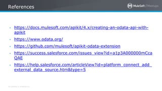 All contents © MuleSoft Inc.
References
• https://docs.mulesoft.com/apikit/4.x/creating-an-odata-api-with-
apikit
• https://www.odata.org/
• https://github.com/mulesoft/apikit-odata-extension
• https://success.salesforce.com/issues_view?id=a1p3A000000mCca
QAE
• https://help.salesforce.com/articleView?id=platform_connect_add_
external_data_source.htm&type=5
 