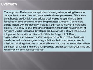 3
Overview
The Anypoint Platform uncomplicates data migration, making it easy for
companies to streamline and automate business processes. This saves
time, boosts productivity, and allows businesses to spend more time
focusing on core business needs. Prepackaged Anypoint Connectors
create instant API connectivity, making it painless to deliver integrations
quickly. The easy to use drag and drop graphical design environment of
Anypoint Studio increases developer productivity as it allows them build
integration flows with familiar tools. With the Anypoint Platform,
organizations can develop custom integration tools to fit their business
needs, as well as leverage existing solutions that have been proven in
mission critical applications to boost efficiency across the enterprise. When
a solution simplifies the integration process, businesses can focus time and
resources on core business needs
 