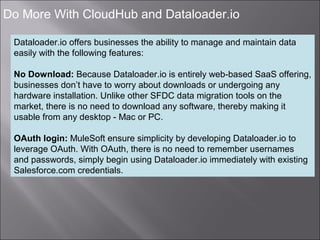 5
Do More With CloudHub and Dataloader.io
Dataloader.io offers businesses the ability to manage and maintain data
easily with the following features:
No Download: Because Dataloader.io is entirely web-based SaaS offering,
businesses don’t have to worry about downloads or undergoing any
hardware installation. Unlike other SFDC data migration tools on the
market, there is no need to download any software, thereby making it
usable from any desktop - Mac or PC.
OAuth login: MuleSoft ensure simplicity by developing Dataloader.io to
leverage OAuth. With OAuth, there is no need to remember usernames
and passwords, simply begin using Dataloader.io immediately with existing
Salesforce.com credentials.
 