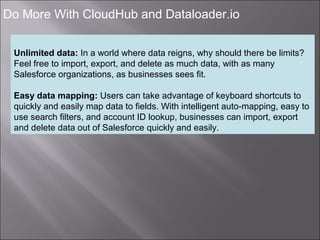 6
Do More With CloudHub and Dataloader.io
Unlimited data: In a world where data reigns, why should there be limits?
Feel free to import, export, and delete as much data, with as many
Salesforce organizations, as businesses sees fit.
Easy data mapping: Users can take advantage of keyboard shortcuts to
quickly and easily map data to fields. With intelligent auto-mapping, easy to
use search filters, and account ID lookup, businesses can import, export
and delete data out of Salesforce quickly and easily.
 