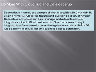 7
Do More With CloudHub and Dataloader.io
Dataloader.io is simply one example of what is possible with CloudHub. By
utilizing numerous CloudHub features and leveraging a library of Anypoint
Connectors, companies can build, manage, and automate complex
integrations without difficult custom code. CloudHub makes it easy to
integrate Salesforce.com with enterprise applications such as SAP, ADP,
Oracle quickly to ensure real-time business process automation.
 