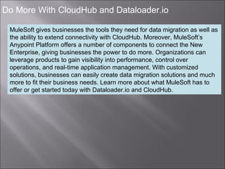 8
Do More With CloudHub and Dataloader.io
MuleSoft gives businesses the tools they need for data migration as well as
the ability to extend connectivity with CloudHub. Moreover, MuleSoft’s
Anypoint Platform offers a number of components to connect the New
Enterprise, giving businesses the power to do more. Organizations can
leverage products to gain visibility into performance, control over
operations, and real-time application management. With customized
solutions, businesses can easily create data migration solutions and much
more to fit their business needs. Learn more about what MuleSoft has to
offer or get started today with Dataloader.io and CloudHub.
 