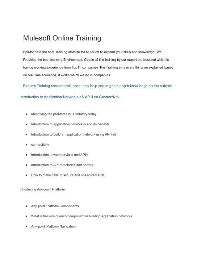Mulesoft Online Training
Spiritsofts is the best Training Institute for MuleSoft to expand your skills and knowledge. We
Provides the best learning Environment. Obtain all the training by our expert professional which is
having working experience from Top IT companies.The Training in is every thing we explained based
on real time scenarios, it works which we do in companies.
Experts Training sessions will absolutely help you to get in-depth knowledge on the subject.
Introduction to Application Networks a& API-Led Connectivity
● Identifying the problems in IT industry today
● Introduction to application network is and its benefits
● Introduction to build an application network using API-led
● connectivity
● Introduction to web services and API’s
● Introduction to API directories and portals
● How to make calls to secure and unsecured APIs
Introducing Any-point Platform
● Any point Platform Components
● What is the role of each component in building application networks
● Any point Platform Navigation
 