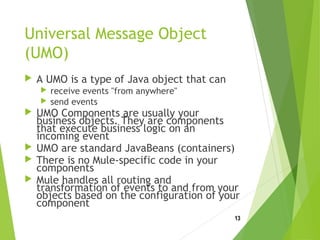 Universal Message Object
(UMO)
 A UMO is a type of Java object that can
 receive events "from anywhere"
 send events
 UMO Components are usually your
business objects. They are components
that execute business logic on an
incoming event
 UMO are standard JavaBeans (containers)
 There is no Mule-specific code in your
components
 Mule handles all routing and
transformation of events to and from your
objects based on the configuration of your
component
13
 