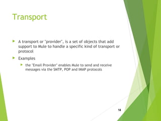 Transport
 A transport or "provider", is a set of objects that add
support to Mule to handle a specific kind of transport or
protocol
 Examples
 the "Email Provider" enables Mule to send and receive
messages via the SMTP, POP and IMAP protocols
14
 
