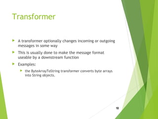 Transformer
 A transformer optionally changes incoming or outgoing
messages in some way
 This is usually done to make the message format
useable by a downstream function
 Examples:
 the ByteArrayToString transformer converts byte arrays
into String objects.
18
 