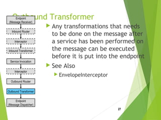 Outbound Transformer
 Any transformations that needs
to be done on the message after
a service has been performed on
the message can be executed
before it is put into the endpoint
 See Also
 EnvelopeInterceptor
27
Endpoint
(Message Receiver)
Endpoint
(Message Dispatcher)
Inbound Router
Interceptor
Interceptor
Inbound Transformer
Service Invocation
Outbound Router
Outbound Transformer
 