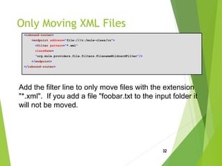 Only Moving XML Files
<inbound-router>
<endpoint address="file:///c:/mule-class/in">
<filter pattern="*.xml"
className=
"org.mule.providers.file.filters.FilenameWildcardFilter"/>
</endpoint>
</inbound-router>
32
Add the filter line to only move files with the extension
"*.xml". If you add a file "foobar.txt to the input folder it
will not be moved.
 