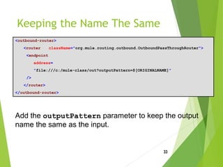 Keeping the Name The Same
<outbound-router>
<router className="org.mule.routing.outbound.OutboundPassThroughRouter">
<endpoint
address=
"file:///c:/mule-class/out?outputPattern=$[ORIGINALNAME]"
/>
</router>
</outbound-router>
33
Add the outputPattern parameter to keep the output
name the same as the input.
 