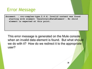 Error Message
document : cvc-complex-type.2.4.d: Invalid content was found
starting with element 'DansInvalidDataElement'. No child
element is expected at this point.
39
This error message is generated on the Mule console
when an invalid data element is found. But what should
we do with it? How do we redirect it to the appropriate
user?
 