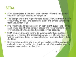 SEDA
 SEDA decomposes a complex, event-driven software application
into a set of stages connected by queues
 This design avoids the high overhead associated with thread-based
concurrency models, and decouples event and thread scheduling
from application logic
 By performing admission control on each event queue, the service
can be well-conditioned to load, preventing resources from being
overcommitted when demand exceeds service capacity
 SEDA employs dynamic control to automatically tune runtime
parameters (such as the scheduling parameters of each stage) as
well as to manage load, for example, by performing adaptive load
shedding
 Decomposing services into a set of stages also enables modularity
and code reuse, as well as the development of debugging tools for
complex event-driven applications
5
 