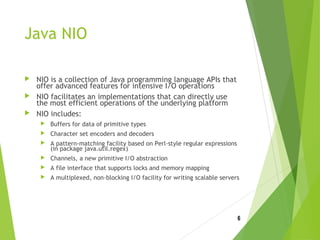 Java NIO
 NIO is a collection of Java programming language APIs that
offer advanced features for intensive I/O operations
 NIO facilitates an implementations that can directly use
the most efficient operations of the underlying platform
 NIO includes:
 Buffers for data of primitive types
 Character set encoders and decoders
 A pattern-matching facility based on Perl-style regular expressions
(in package java.util.regex)
 Channels, a new primitive I/O abstraction
 A file interface that supports locks and memory mapping
 A multiplexed, non-blocking I/O facility for writing scalable servers
6
 