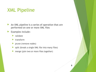 XML Pipeline
 An XML pipeline is a series of operation that are
performed on one or more XML files
 Examples include:
 validate
 transform
 prune (remove nodes)
 split (break a single XML file into many files)
 merge (join two or more files together)
8
 