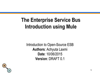 M
D 1
The Enterprise Service Bus
Introduction using Mule
Introduction to Open-Source ESB
Authors: Achyuta Laxmi
Date: 10/06/2015
Version: DRAFT 0.1
 