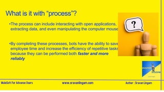 What is it with “process”?
•The process can include interacting with open applications,
extracting data, and even manipulating the computer mouse
•By completing these processes, bots have the ability to save
employee time and increase the efficiency of repetitive tasks,
because they can be performed both faster and more
reliably
 