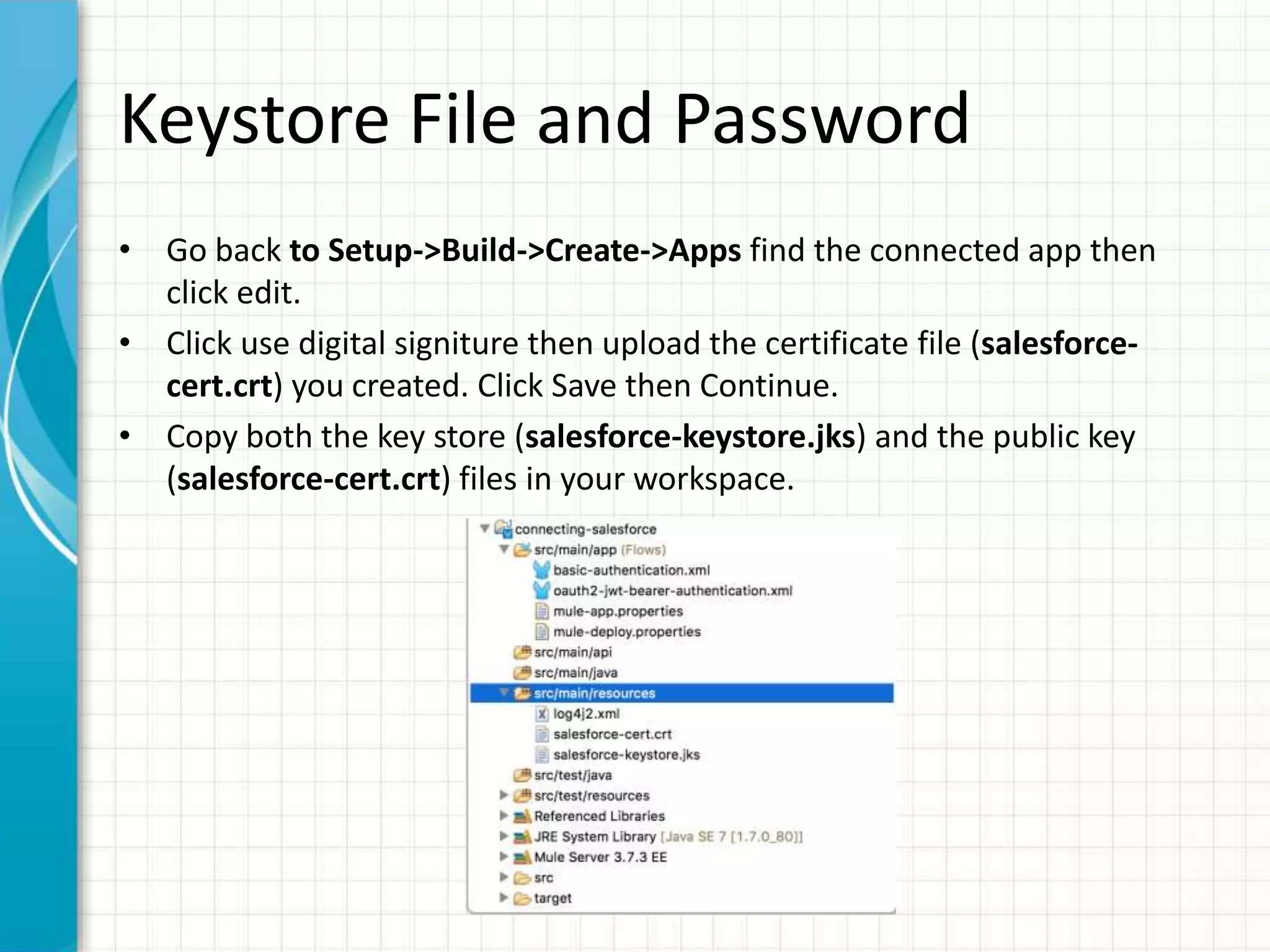 Keystore File and Password
• Go back to Setup->Build->Create->Apps find the connected app then
click edit.
• Click use digital signiture then upload the certificate file (salesforce-
cert.crt) you created. Click Save then Continue.
• Copy both the key store (salesforce-keystore.jks) and the public key
(salesforce-cert.crt) files in your workspace.
 