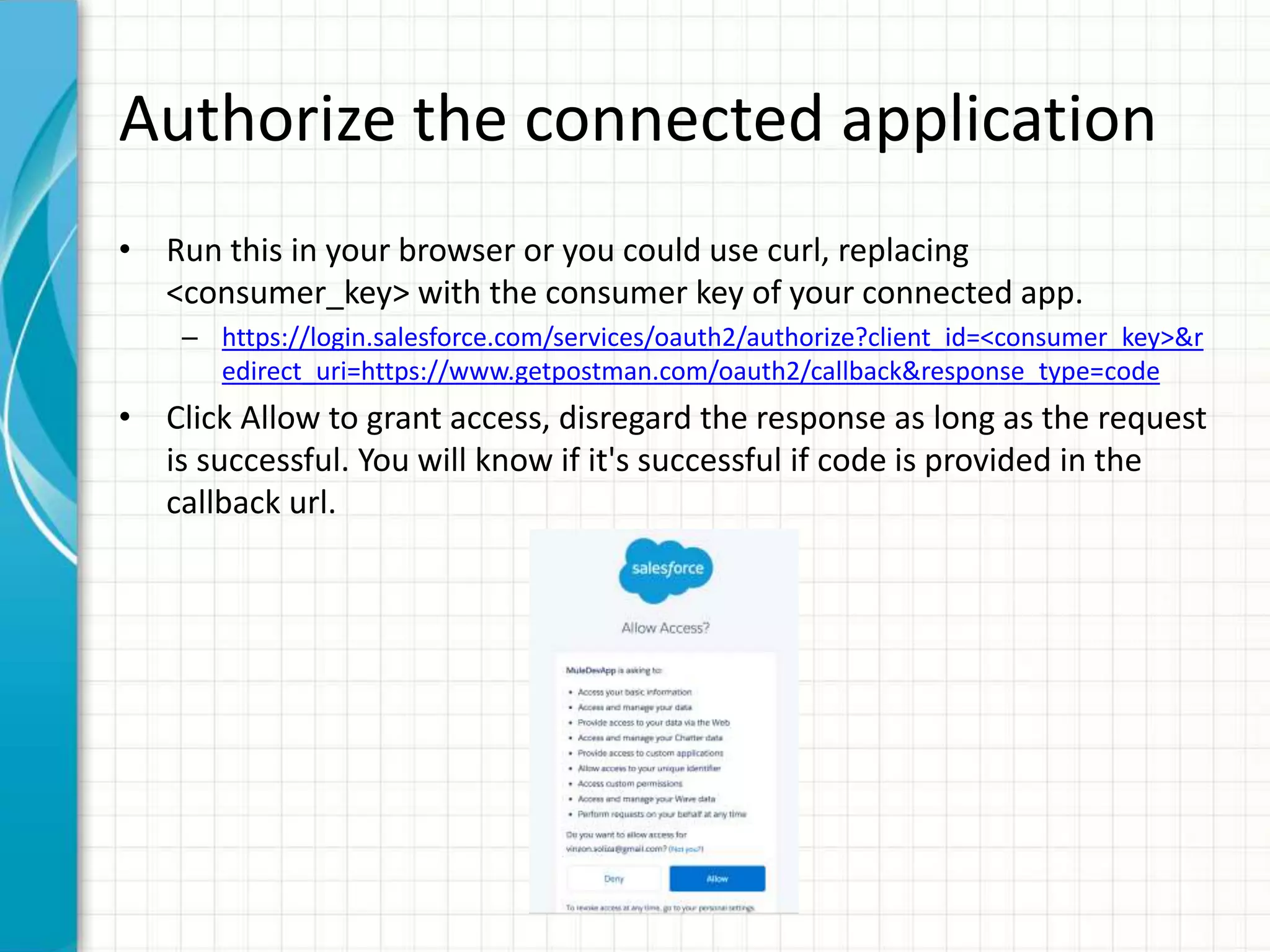 Authorize the connected application
• Run this in your browser or you could use curl, replacing
<consumer_key> with the consumer key of your connected app.
– https://login.salesforce.com/services/oauth2/authorize?client_id=<consumer_key>&r
edirect_uri=https://www.getpostman.com/oauth2/callback&response_type=code
• Click Allow to grant access, disregard the response as long as the request
is successful. You will know if it's successful if code is provided in the
callback url.
 
