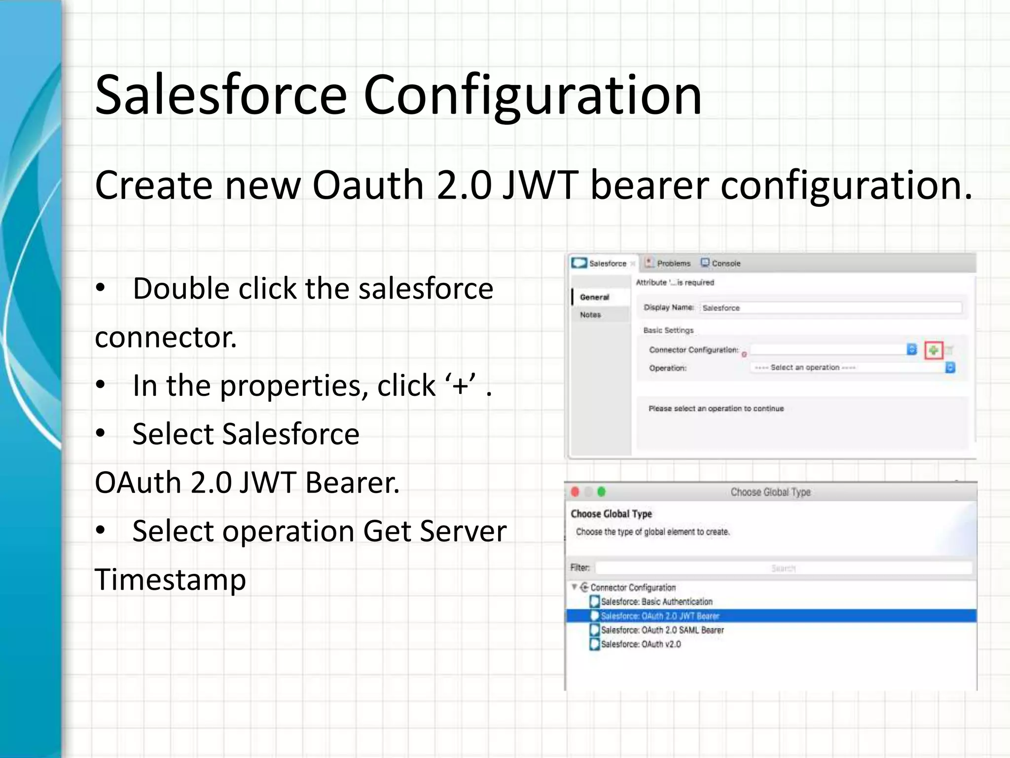 Salesforce Configuration
Create new Oauth 2.0 JWT bearer configuration.
• Double click the salesforce
connector.
• In the properties, click ‘+’ .
• Select Salesforce
OAuth 2.0 JWT Bearer.
• Select operation Get Server
Timestamp
 
