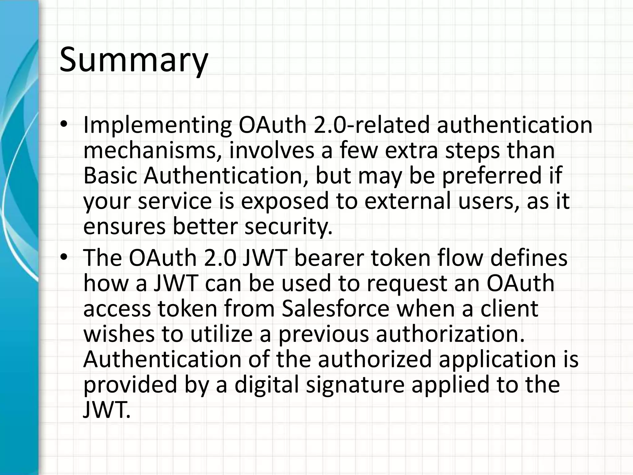 Summary
• Implementing OAuth 2.0-related authentication
mechanisms, involves a few extra steps than
Basic Authentication, but may be preferred if
your service is exposed to external users, as it
ensures better security.
• The OAuth 2.0 JWT bearer token flow defines
how a JWT can be used to request an OAuth
access token from Salesforce when a client
wishes to utilize a previous authorization.
Authentication of the authorized application is
provided by a digital signature applied to the
JWT.
 