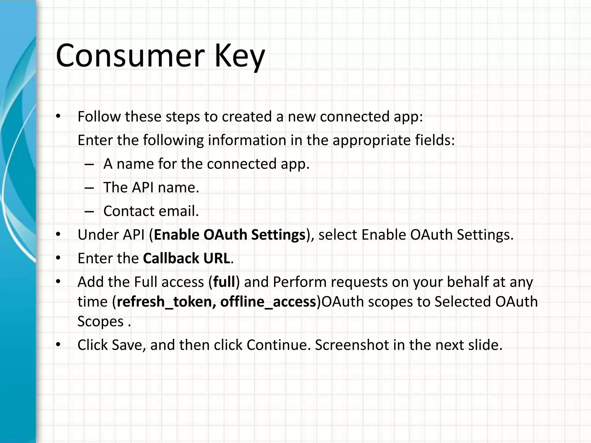 Consumer Key
• Follow these steps to created a new connected app:
Enter the following information in the appropriate fields:
– A name for the connected app.
– The API name.
– Contact email.
• Under API (Enable OAuth Settings), select Enable OAuth Settings.
• Enter the Callback URL.
• Add the Full access (full) and Perform requests on your behalf at any
time (refresh_token, offline_access)OAuth scopes to Selected OAuth
Scopes .
• Click Save, and then click Continue. Screenshot in the next slide.
 