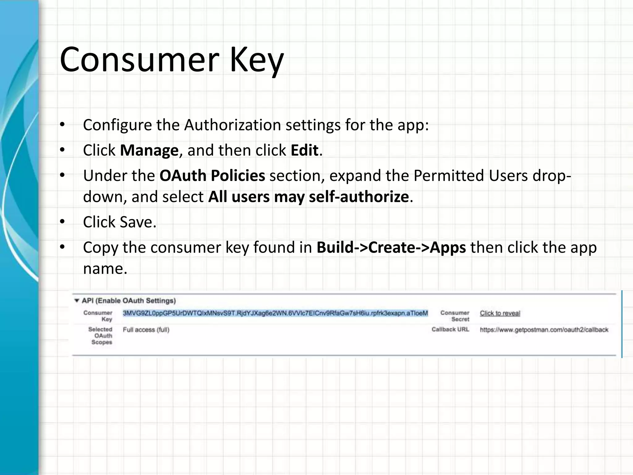 Consumer Key
• Configure the Authorization settings for the app:
• Click Manage, and then click Edit.
• Under the OAuth Policies section, expand the Permitted Users drop-
down, and select All users may self-authorize.
• Click Save.
• Copy the consumer key found in Build->Create->Apps then click the app
name.
 