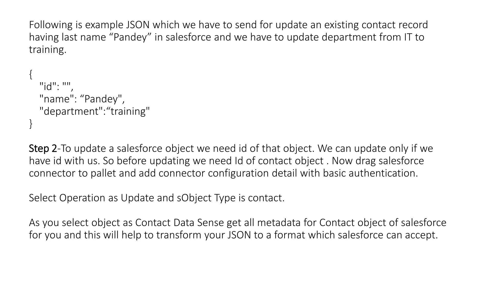 Following is example JSON which we have to send for update an existing contact record
having last name “Pandey” in salesforce and we have to update department from IT to
training.
{
"id": "",
"name": “Pandey",
"department":“training"
}
Step 2-To update a salesforce object we need id of that object. We can update only if we
have id with us. So before updating we need Id of contact object . Now drag salesforce
connector to pallet and add connector configuration detail with basic authentication.
Select Operation as Update and sObject Type is contact.
As you select object as Contact Data Sense get all metadata for Contact object of salesforce
for you and this will help to transform your JSON to a format which salesforce can accept.
 