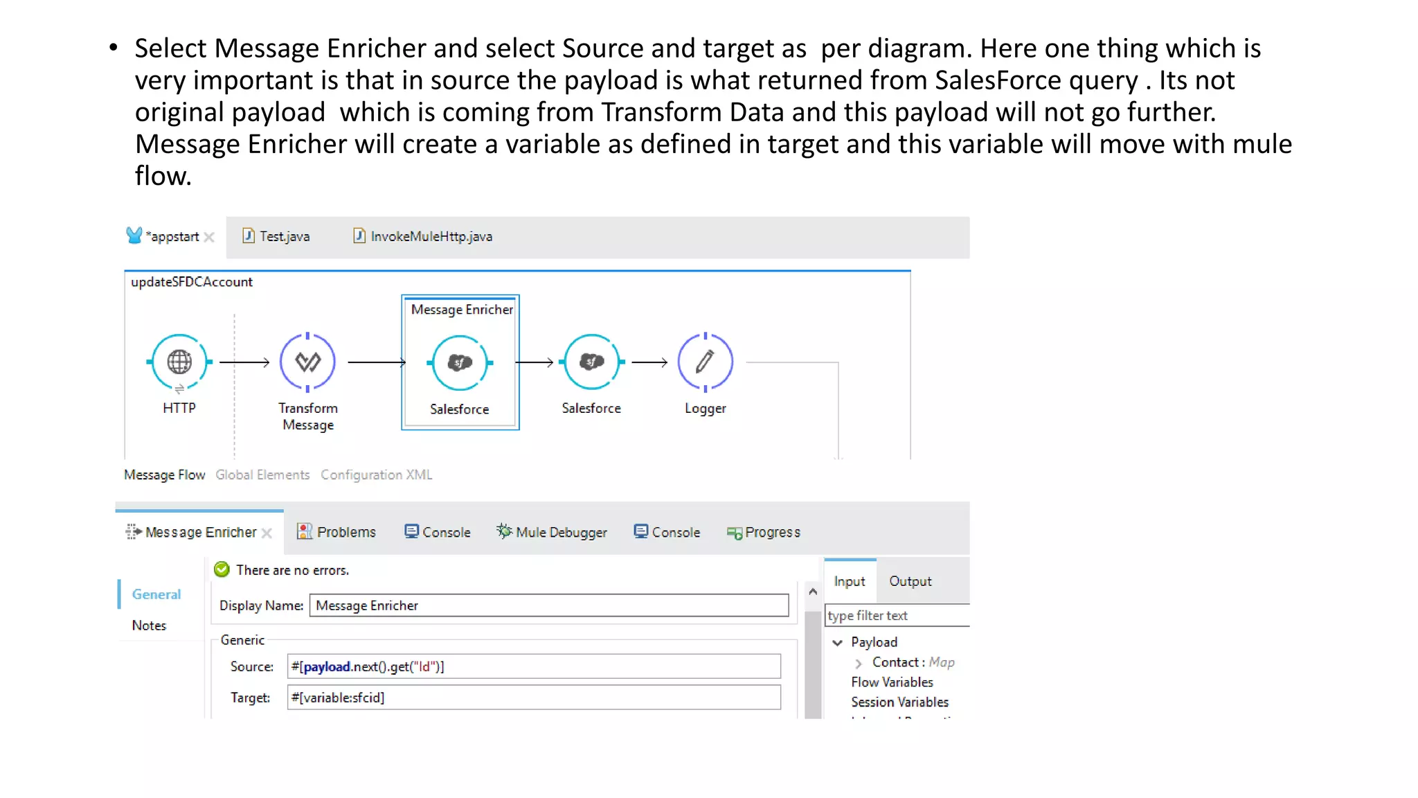 • Select Message Enricher and select Source and target as per diagram. Here one thing which is
very important is that in source the payload is what returned from SalesForce query . Its not
original payload which is coming from Transform Data and this payload will not go further.
Message Enricher will create a variable as defined in target and this variable will move with mule
flow.
 