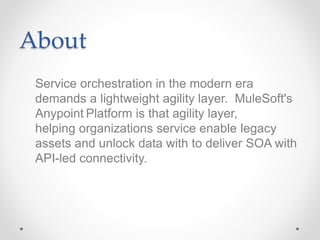 About
Service orchestration in the modern era
demands a lightweight agility layer. MuleSoft's
Anypoint Platform is that agility layer,
helping organizations service enable legacy
assets and unlock data with to deliver SOA with
API-led connectivity.
 