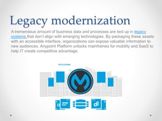Legacy modernization
A tremendous amount of business data and processes are tied up in legacy
systems that don’t align with emerging technologies. By packaging these assets
with an accessible interface, organizations can expose valuable information to
new audiences. Anypoint Platform unlocks mainframes for mobility and SaaS to
help IT create competitive advantage.
 