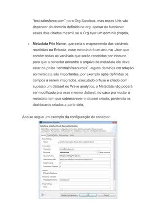 “test.salesforce.com” para Org Sandbox, mas esses Urls vão
depender do domínio definido na org, apesar de funcionar
esses dois citados mesmo se a Org tiver um domínio próprio.
4. Metadata File Name, que seria o mapeamento das variáveis
recebidas na Entrada, esse metadata é um arquivo .Json que
contém todas as variáveis que serão recebidas por inbound,
para que o conector encontre o arquivo de metadata ele deve
estar na pasta “src/main/resources”, alguns detalhes em relação
ao metadata são importantes, por exemplo após definidos os
campos a serem integrados, executado o fluxo e criado com
sucesso um dataset no Wave analytics, o Metadata não poderá
ser modificado pra esse mesmo dataset, no caso pra mudar o
metadata tem que sobrescrever o dataset criado, perdendo os
dashboards criados a partir dele.
Abaixo segue um exemplo da configuração do conector:
 