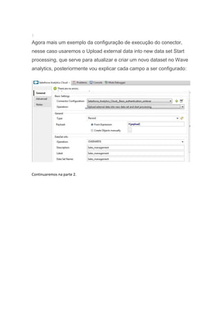 }
Agora mais um exemplo da configuração de execução do conector,
nesse caso usaremos o Upload external data into new data set Start
processing, que serve para atualizar e criar um novo dataset no Wave
analytics, posteriormente vou explicar cada campo a ser configurado:
Continuaremos na parte 2.
 