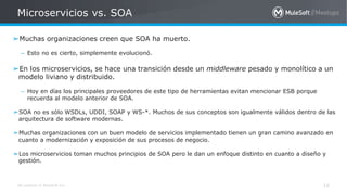 All contents © MuleSoft Inc.
Microservicios vs. SOA
10
➢Muchas organizaciones creen que SOA ha muerto.
– Esto no es cierto, simplemente evolucionó.
➢En los microservicios, se hace una transición desde un middleware pesado y monolítico a un
modelo liviano y distribuido.
– Hoy en días los principales proveedores de este tipo de herramientas evitan mencionar ESB porque
recuerda al modelo anterior de SOA.
➢SOA no es sólo WSDLs, UDDI, SOAP y WS-*. Muchos de sus conceptos son igualmente válidos dentro de las
arquitectura de software modernas.
➢Muchas organizaciones con un buen modelo de servicios implementado tienen un gran camino avanzado en
cuanto a modernización y exposición de sus procesos de negocio.
➢Los microservicios toman muchos principios de SOA pero le dan un enfoque distinto en cuanto a diseño y
gestión.
 