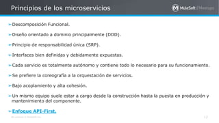 All contents © MuleSoft Inc.
Principios de los microservicios
12
➢Descomposición Funcional.
➢Diseño orientado a dominio principalmente (DDD).
➢Principio de responsabilidad única (SRP).
➢Interfaces bien definidas y debidamente expuestas.
➢Cada servicio es totalmente autónomo y contiene todo lo necesario para su funcionamiento.
➢Se prefiere la coreografía a la orquestación de servicios.
➢Bajo acoplamiento y alta cohesión.
➢Un mismo equipo suele estar a cargo desde la construcción hasta la puesta en producción y
mantenimiento del componente.
➢Enfoque API-First.
 