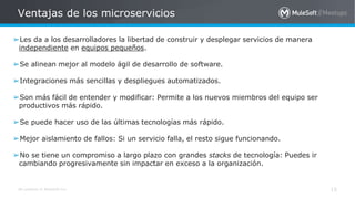 All contents © MuleSoft Inc.
Ventajas de los microservicios
15
➢Les da a los desarrolladores la libertad de construir y desplegar servicios de manera
independiente en equipos pequeños.
➢Se alinean mejor al modelo ágil de desarrollo de software.
➢Integraciones más sencillas y despliegues automatizados.
➢Son más fácil de entender y modificar: Permite a los nuevos miembros del equipo ser
productivos más rápido.
➢Se puede hacer uso de las últimas tecnologías más rápido.
➢Mejor aislamiento de fallos: Si un servicio falla, el resto sigue funcionando.
➢No se tiene un compromiso a largo plazo con grandes stacks de tecnología: Puedes ir
cambiando progresivamente sin impactar en exceso a la organización.
 
