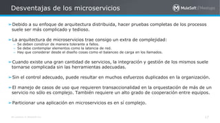 All contents © MuleSoft Inc.
Desventajas de los microservicios
17
➢Debido a su enfoque de arquitectura distribuida, hacer pruebas completas de los procesos
suele ser más complicado y tedioso.
➢La arquitectura de microservicios trae consigo un extra de complejidad:
– Se deben construir de manera tolerante a fallos.
– Se debe contemplar elementos como la latencia de red.
– Hay que considerar desde el diseño cosas como el balanceo de carga en los llamados.
➢Cuando existe una gran cantidad de servicios, la integración y gestión de los mismos suele
tornarse complicada sin las herramientas adecuadas.
➢Sin el control adecuado, puede resultar en muchos esfuerzos duplicados en la organización.
➢El manejo de casos de uso que requieren transaccionalidad en la orquestación de más de un
servicio no sólo es complejo. También requiere un alto grado de cooperación entre equipos.
➢Particionar una aplicación en microservicios es en sí complejo.
 