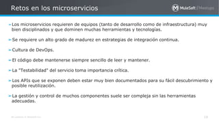 All contents © MuleSoft Inc.
➢Los microservicios requieren de equipos (tanto de desarrollo como de infraestructura) muy
bien disciplinados y que dominen muchas herramientas y tecnologías.
➢Se requiere un alto grado de madurez en estrategias de integración continua.
➢Cultura de DevOps.
➢El código debe mantenerse siempre sencillo de leer y mantener.
➢La "Testabilidad" del servicio toma importancia crítica.
➢Los APIs que se exponen deben estar muy bien documentados para su fácil descubrimiento y
posible reutilización.
➢La gestión y control de muchos componentes suele ser compleja sin las herramientas
adecuadas.
Retos en los microservicios
19
 