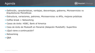 All contents © MuleSoft Inc.
Agenda
2
➢Definición, características, ventajas, desventajas, gobierno, Microservicios vs
Arquitecturas Monolíticas
➢Estructura, variaciones, patrones, Microservicios vs APIs, mejores prácticas
➢Coffee break + Networking
➢Casos de éxito: HSBC, Bank of America
➢Caso de éxito de Mulesoft en Panamá (Adopción MuleSoft): SuperXtra
➢¿Qué viene a continuación?
➢Networking
➢Q&A
 