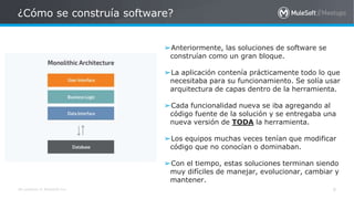 All contents © MuleSoft Inc.
¿Cómo se construía software?
➢Anteriormente, las soluciones de software se
construían como un gran bloque.
➢La aplicación contenía prácticamente todo lo que
necesitaba para su funcionamiento. Se solía usar
arquitectura de capas dentro de la herramienta.
➢Cada funcionalidad nueva se iba agregando al
código fuente de la solución y se entregaba una
nueva versión de TODA la herramienta.
➢Los equipos muchas veces tenían que modificar
código que no conocían o dominaban.
➢Con el tiempo, estas soluciones terminan siendo
muy difíciles de manejar, evolucionar, cambiar y
mantener.
4
 