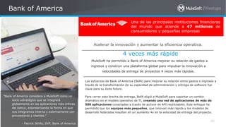 All contents © MuleSoft Inc.
Bank of America
60
Una de las principales instituciones financieras
del mundo que atiende a 47 millones de
consumidores y pequeñas empresas
MuleSoft ha permitido a Bank of America mejorar su relación de gastos a
ingresos y construir una plataforma global para impulsar la innovación a
velocidades de entrega de proyectos 4 veces más rápidas.
Los esfuerzos de Bank of America (BofA) para mejorar su relación entre gastos e ingresos a
través de la transformación de su capacidad de administración y entrega de software fue
clave para su éxito futuro.
Para cerrar esta brecha de entrega, BofA eligió a MuleSoft para soportar un cambio
dramático en el modelo operativo de TI, creando una red de aplicaciones de más de
500 aplicaciones conectadas a través de activos de API reutilizables. Este enfoque ha
permitido que los equipos más pequeños, que innovan más rápida y los modelos de
desarrollo federados resulten en un aumento 4x en la velocidad de entrega del proyecto.
Acelerar la innovación y aumentar la eficiencia operativa.
4 veces más rápido
“Bank of America considera a MuleSoft como un
socio estratégico que se integrará
globalmente en las aplicaciones más críticas
del banco, estandarizando la forma en que
nos integramos interna y externamente con
proveedores y clientes.”
- Patrick Ikhifa, SVP, Bank of America
 