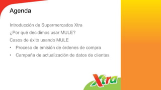 Agenda
Introducción de Supermercados Xtra
¿Por qué decidimos usar MULE?
Casos de éxito usando MULE
• Proceso de emisión de órdenes de compra
• Campaña de actualización de datos de clientes
 