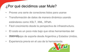 ¿Por qué decidimos usar Mule?
• Provee una serie de conectores listos para usarse
• Transformación de datos de manera dinámica usando
estándares como XSLT, XML, XPath.
• Fácil crecimiento desde la perspectiva de infraestructura.
• El costo es un poco más bajo que otras herramientas del
mercado.• Buen equipo de soporte desde Argentina y Estados Unidos.
• Experiencia previa en el uso de la herramienta.
 