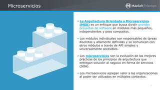 All contents © MuleSoft Inc.
Microservicios
7
➢La Arquitectura Orientada a Microservicios
(MSA) es un enfoque que busca dividir grandes
proyectos de software en módulos más pequeños,
independientes y poco compactos.
➢Los módulos individuales son responsables de tareas
discretas y altamente definidas y se comunican con
otros módulos a través de API simples y
universalmente accesibles.
➢Los microservicios son la evolución de las mejores
prácticas de los principios de arquitectura que
entregan solución al negocio en forma de servicios
(SOA).
➢Los microservicios agregan valor a las organizaciones
al poder ser utilizados en múltiples contextos.
 