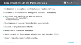 All contents © MuleSoft Inc.
Características de los Microservicios
8
➢Se basan en el concepto de servicios livianos y autocontenidos.
➢Representan funcionalidades de negocios (Business Capabilities).
➢Se comunican a través de mecanismos livianos.
– Típicamente HTTP (APIs REST).
– Mensajería de cola
➢Desplegables de manera independiente y automatizada.
➢Basados en arquitectura distribuida.
➢Herramientas livianas de monitoreo.
➢Suelen proveer un único servicio y lo ejecutan bien (Principio KISS).
➢Crecen mediante escalamiento horizontal.
Ejemplo!
 