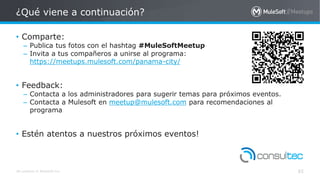 All contents © MuleSoft Inc.
¿Qué viene a continuación?
82
• Comparte:
– Publica tus fotos con el hashtag #MuleSoftMeetup
– Invita a tus compañeros a unirse al programa:
https://meetups.mulesoft.com/panama-city/
• Feedback:
– Contacta a los administradores para sugerir temas para próximos eventos.
– Contacta a Mulesoft en meetup@mulesoft.com para recomendaciones al
programa
• Estén atentos a nuestros próximos eventos!
 