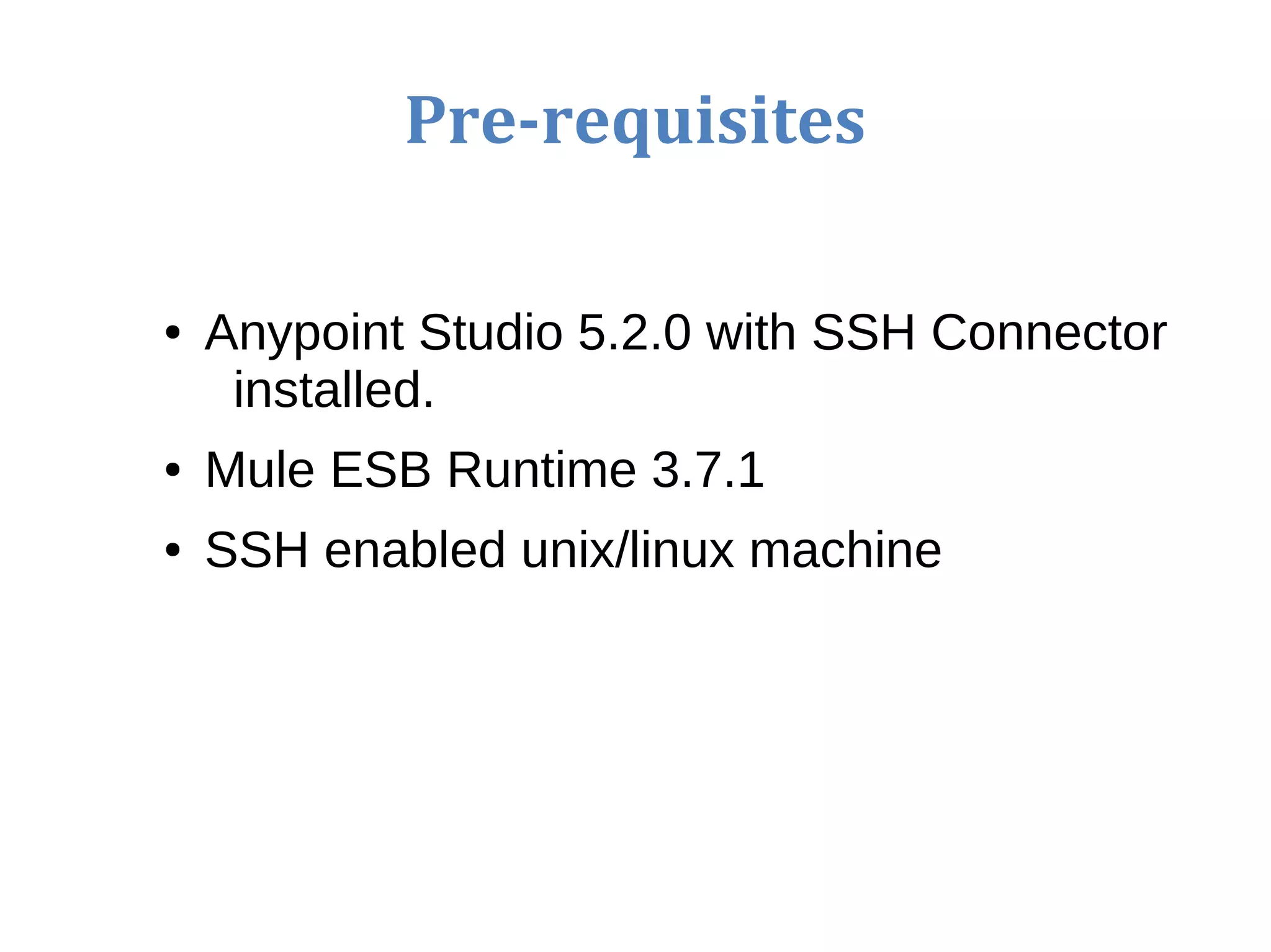 Pre-requisites
● Anypoint Studio 5.2.0 with SSH Connector
installed.
● Mule ESB Runtime 3.7.1
● SSH enabled unix/linux machine
 