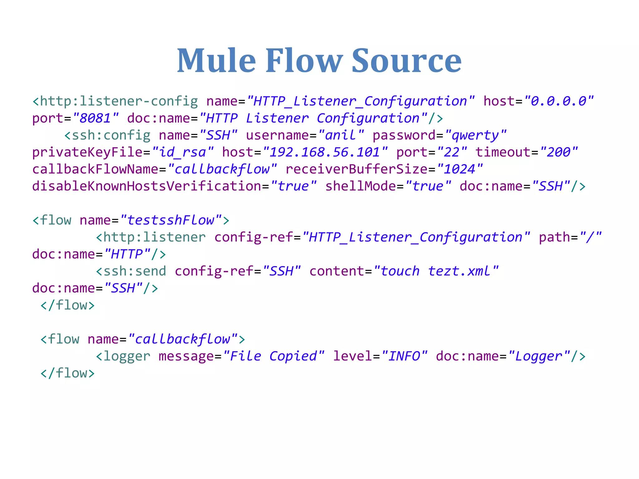 Mule Flow Source
<http:listener-config name="HTTP_Listener_Configuration" host="0.0.0.0"
port="8081" doc:name="HTTP Listener Configuration"/>
<ssh:config name="SSH" username="anil" password="qwerty"
privateKeyFile="id_rsa" host="192.168.56.101" port="22" timeout="200"
callbackFlowName="callbackflow" receiverBufferSize="1024"
disableKnownHostsVerification="true" shellMode="true" doc:name="SSH"/>
<flow name="testsshFlow">
<http:listener config-ref="HTTP_Listener_Configuration" path="/"
doc:name="HTTP"/>
<ssh:send config-ref="SSH" content="touch tezt.xml"
doc:name="SSH"/>
</flow>
<flow name="callbackflow">
<logger message="File Copied" level="INFO" doc:name="Logger"/>
</flow>
 
