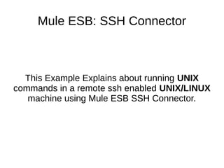 Mule ESB: SSH Connector
This Example Explains about running UNIX
commands in a remote ssh enabled UNIX/LINUX
machine using Mule ESB SSH Connector.
 