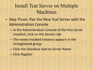 Install Tcat Server on Multiple
Machines
• Step Three: Pair the New Tcat Server with the
Administration Console
– In the Administration Console of the first server
installed, click on the Servers tab
– The newly installed instance appears in the
Unregistered group
– Click the checkbox next to Server Name
– Click Register
 