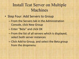 Install Tcat Server on Multiple
Machines
• Step Four: Add Servers to Group
– From the Servers tab in the Administration
Console, click New Group
– Enter "Beta" and click OK
– From the list of all servers which is displayed,
select both server instances
– Click Add to Group, and select the Beta group
from the dropmenu
 
