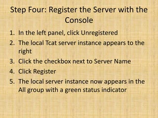 Step Four: Register the Server with the
Console
1. In the left panel, click Unregistered
2. The local Tcat server instance appears to the
right
3. Click the checkbox next to Server Name
4. Click Register
5. The local server instance now appears in the
All group with a green status indicator
 